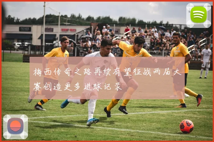 梅西传奇之路再续有望征战两届大赛创造更多进球记录