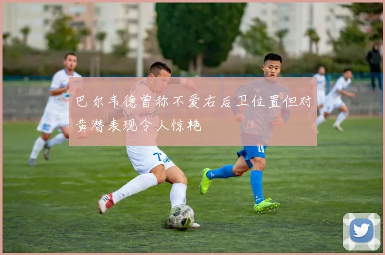 巴尔韦德曾称不爱右后卫位置但对黄潜表现令人惊艳