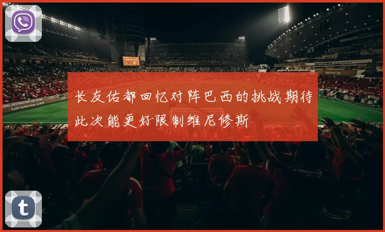 长友佑都回忆对阵巴西的挑战期待此次能更好限制维尼修斯