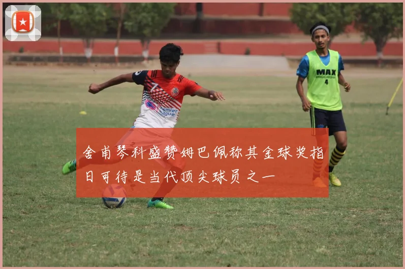 舍甫琴科盛赞姆巴佩称其金球奖指日可待是当代顶尖球员之一