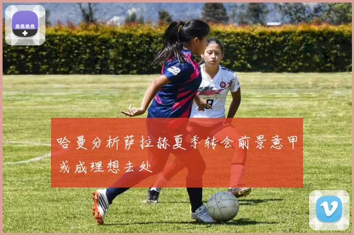 哈曼分析萨拉赫夏季转会前景意甲或成理想去处