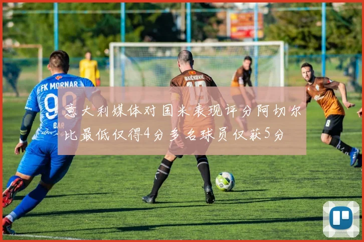 意大利媒体对国米表现评分阿切尔比最低仅得4分多名球员仅获5分