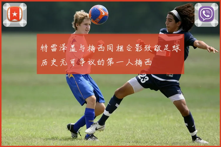 特雷泽盖与梅西同框合影致敬足球历史无可争议的第一人梅西