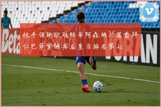 枪手领跑欧冠赔率阿森纳35居首拜仁巴萨紧随其后皇马排名第七