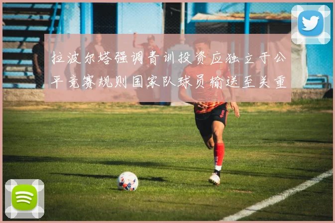 拉波尔塔强调青训投资应独立于公平竞赛规则国家队球员输送至关重要