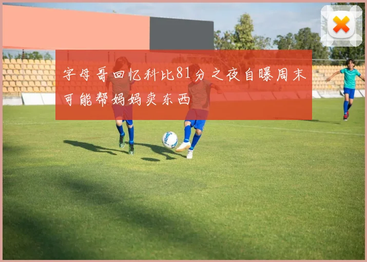 字母哥回忆科比81分之夜自曝周末可能帮妈妈卖东西