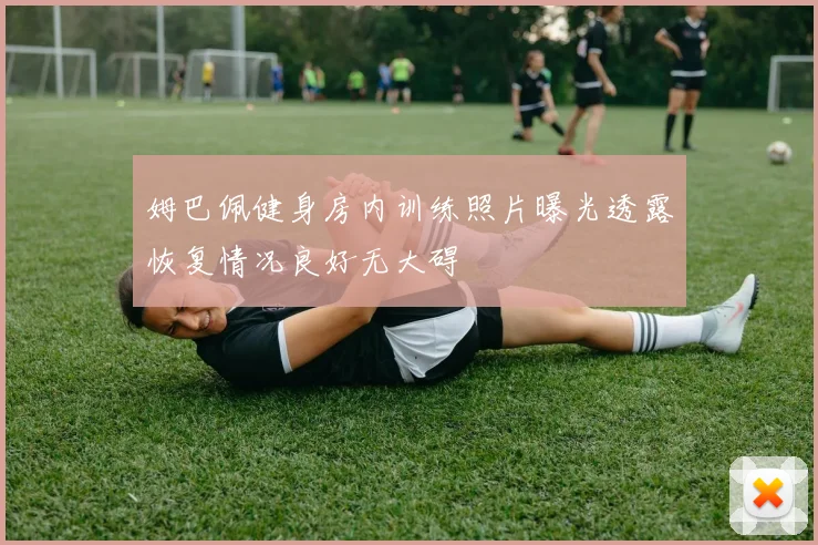 姆巴佩健身房内训练照片曝光透露恢复情况良好无大碍
