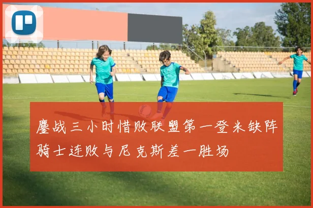 鏖战三小时惜败联盟第一登米缺阵骑士连败与尼克斯差一胜场
