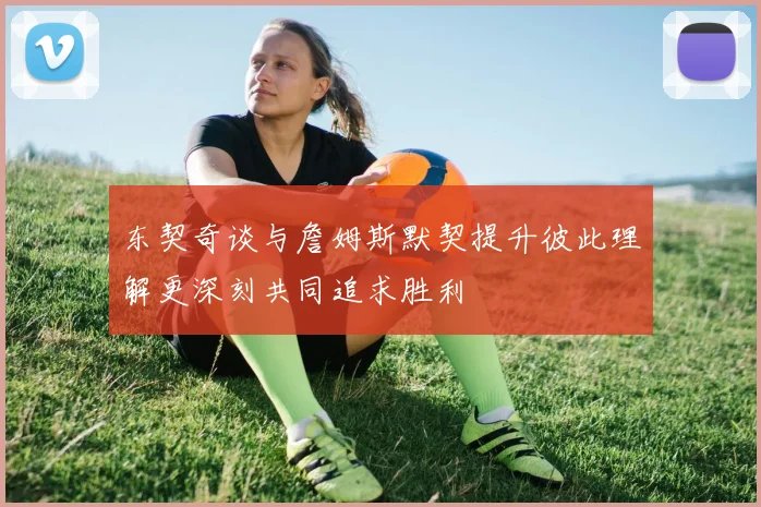 东契奇谈与詹姆斯默契提升彼此理解更深刻共同追求胜利