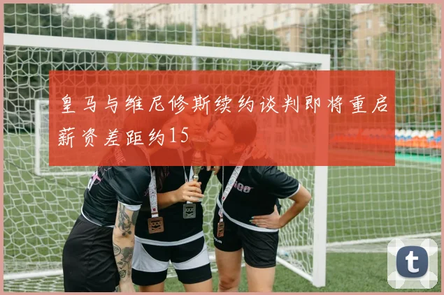皇马与维尼修斯续约谈判即将重启薪资差距约15