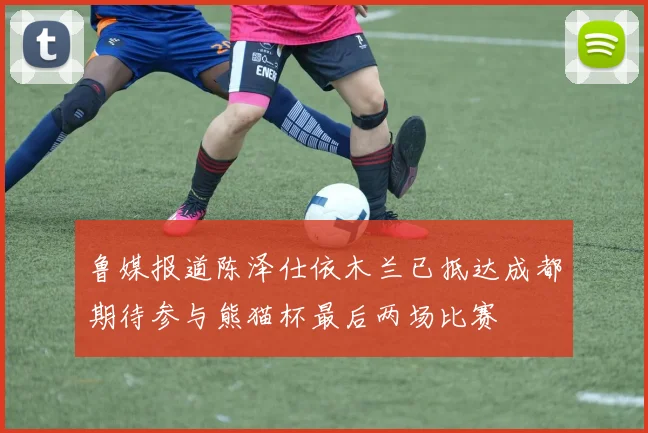 鲁媒报道陈泽仕依木兰已抵达成都期待参与熊猫杯最后两场比赛