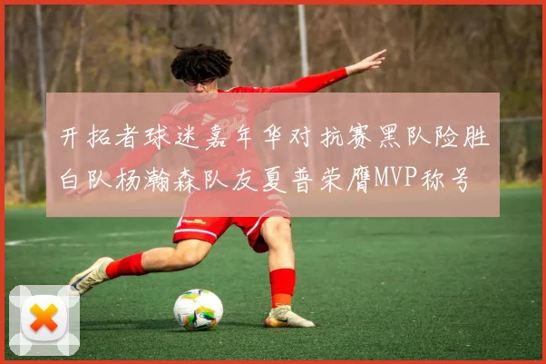 开拓者球迷嘉年华对抗赛黑队险胜白队杨瀚森队友夏普荣膺MVP称号