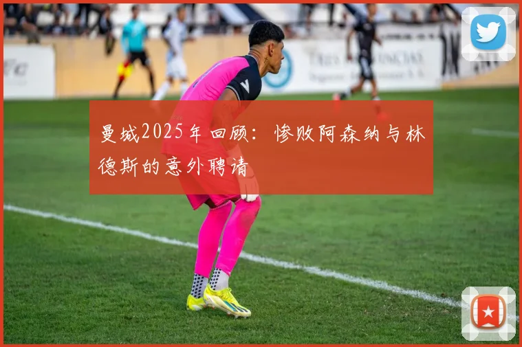 曼城2025年回顾：惨败阿森纳与林德斯的意外聘请