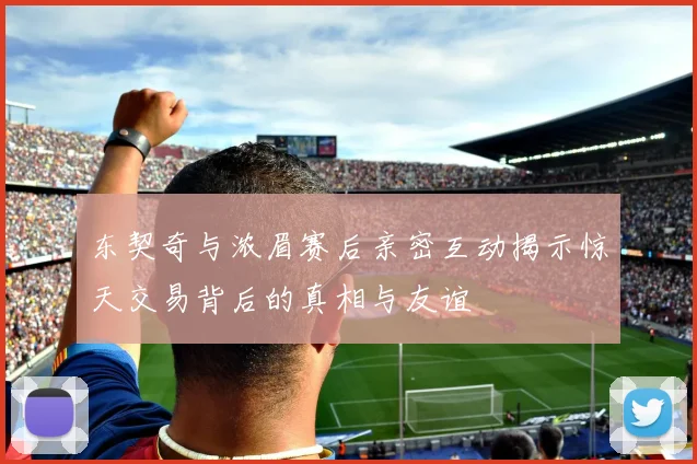 东契奇与浓眉赛后亲密互动揭示惊天交易背后的真相与友谊