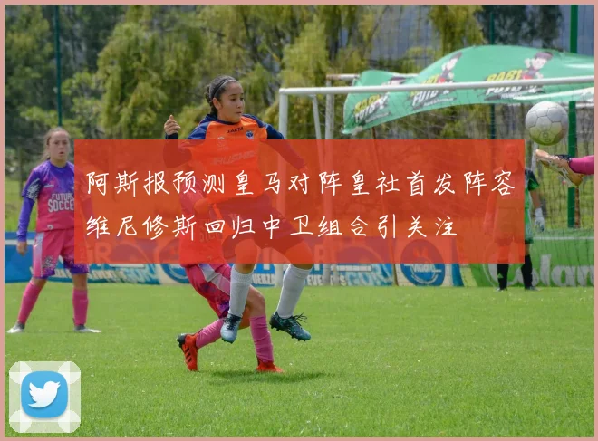 阿斯报预测皇马对阵皇社首发阵容维尼修斯回归中卫组合引关注