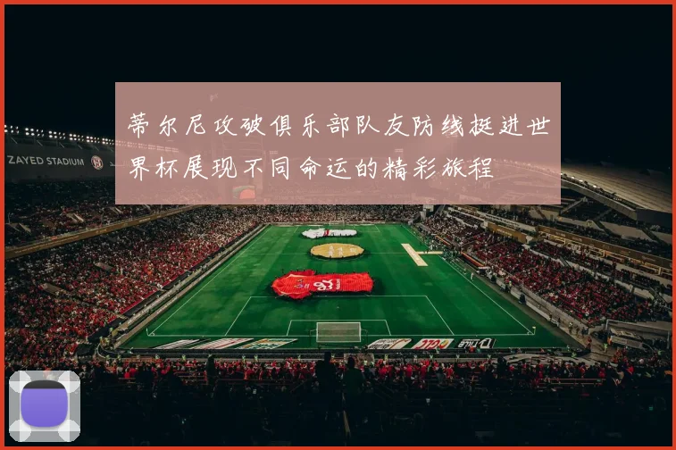 蒂尔尼攻破俱乐部队友防线挺进世界杯展现不同命运的精彩旅程