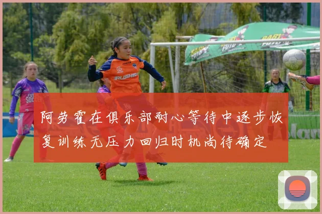 阿劳霍在俱乐部耐心等待中逐步恢复训练无压力回归时机尚待确定