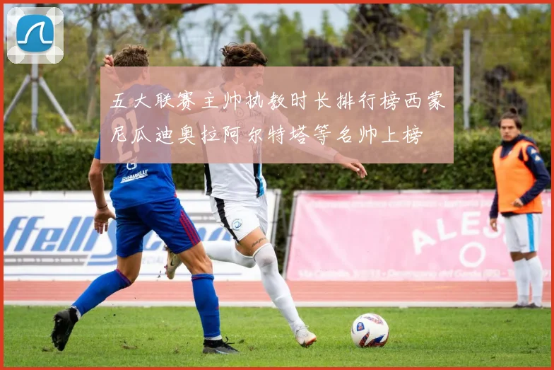 五大联赛主帅执教时长排行榜西蒙尼瓜迪奥拉阿尔特塔等名帅上榜