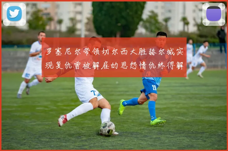 罗塞尼尔带领切尔西大胜赫尔城实现复仇曾被解雇的恩怨情仇终得解开