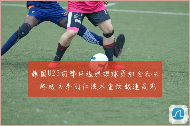 韩国U23前锋评选理想球员组合孙兴慜终结力李刚仁技术金玟哉速度完美融合