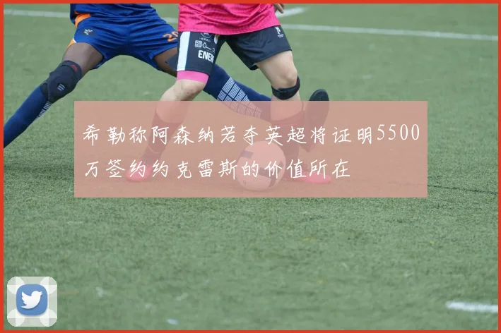 希勒称阿森纳若夺英超将证明5500万签约约克雷斯的价值所在