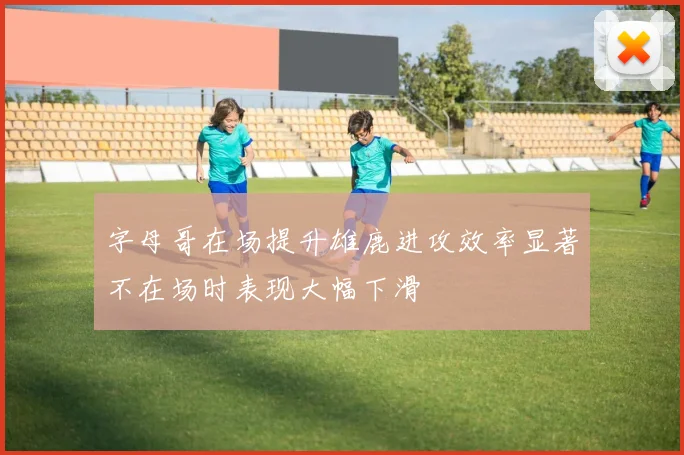 字母哥在场提升雄鹿进攻效率显著不在场时表现大幅下滑