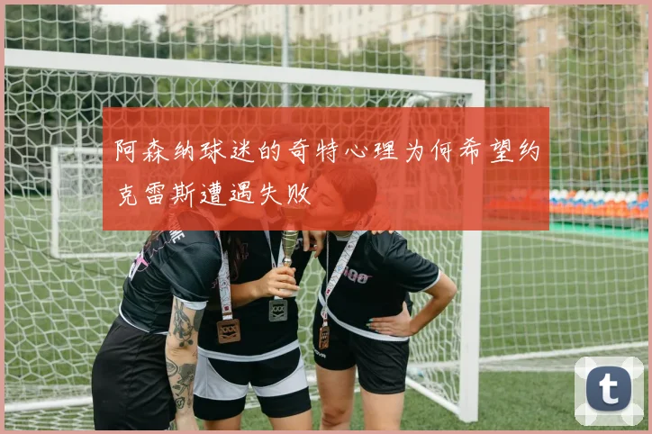 阿森纳球迷的奇特心理为何希望约克雷斯遭遇失败