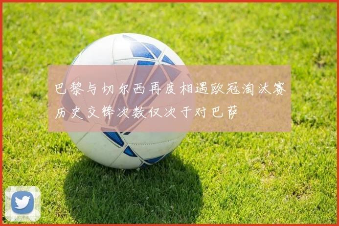 巴黎与切尔西再度相遇欧冠淘汰赛历史交锋次数仅次于对巴萨
