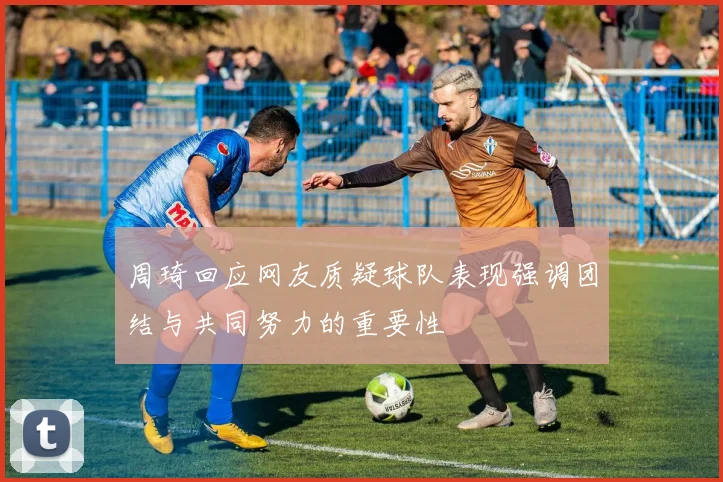 周琦回应网友质疑球队表现强调团结与共同努力的重要性