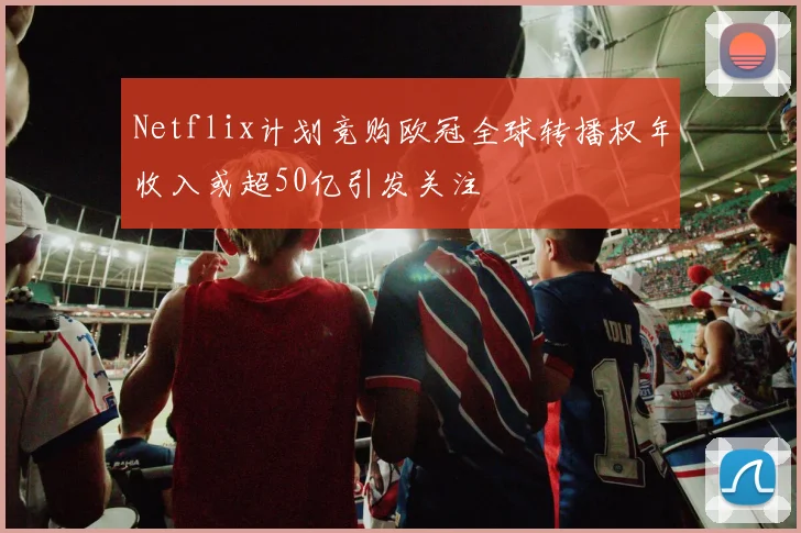 Netflix计划竞购欧冠全球转播权年收入或超50亿引发关注