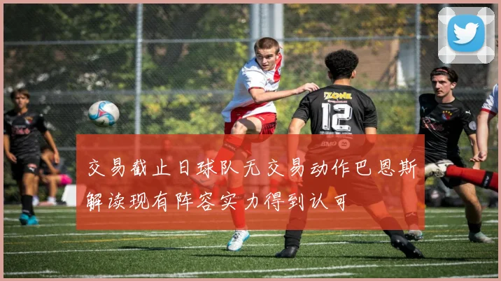 交易截止日球队无交易动作巴恩斯解读现有阵容实力得到认可