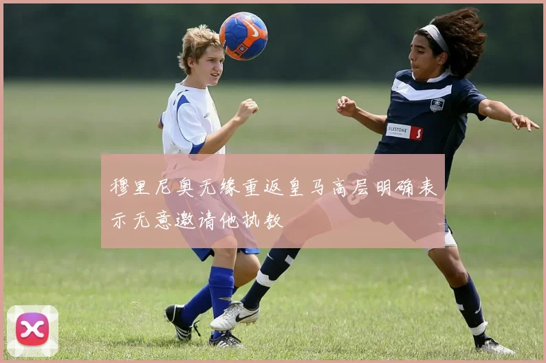 穆里尼奥无缘重返皇马高层明确表示无意邀请他执教