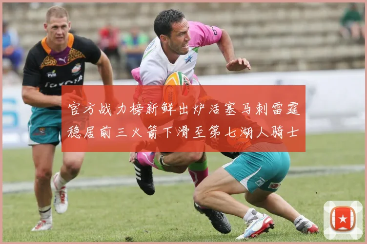 官方战力榜新鲜出炉活塞马刺雷霆稳居前三火箭下滑至第七湖人骑士表现不佳