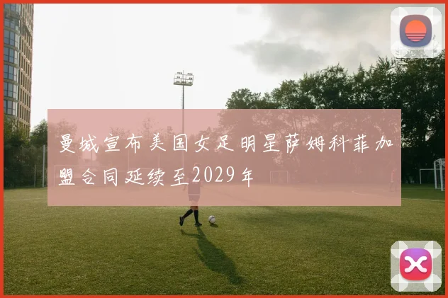 曼城宣布美国女足明星萨姆科菲加盟合同延续至2029年