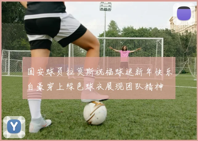 国安球员拉莫斯祝福球迷新年快乐自豪穿上绿色球衣展现团队精神