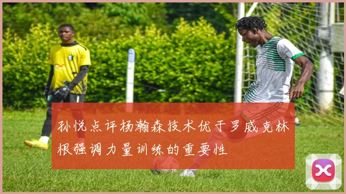 孙悦点评杨瀚森技术优于罗威克林根强调力量训练的重要性
