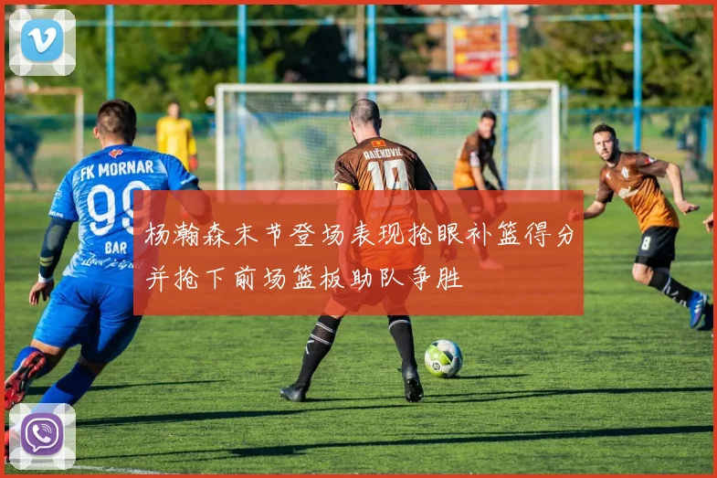 杨瀚森末节登场表现抢眼补篮得分并抢下前场篮板助队争胜