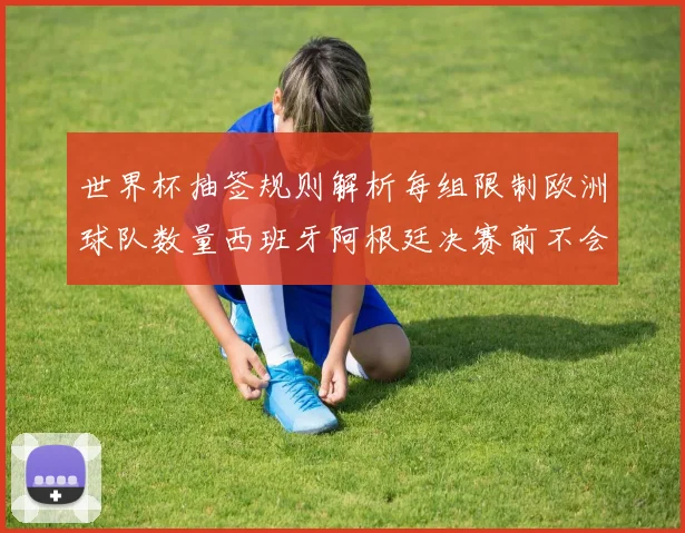 世界杯抽签规则解析每组限制欧洲球队数量西班牙阿根廷决赛前不会相遇