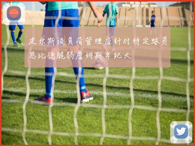 皮尔斯谈负荷管理应针对特定球员恩比德脆弱詹姆斯年纪大