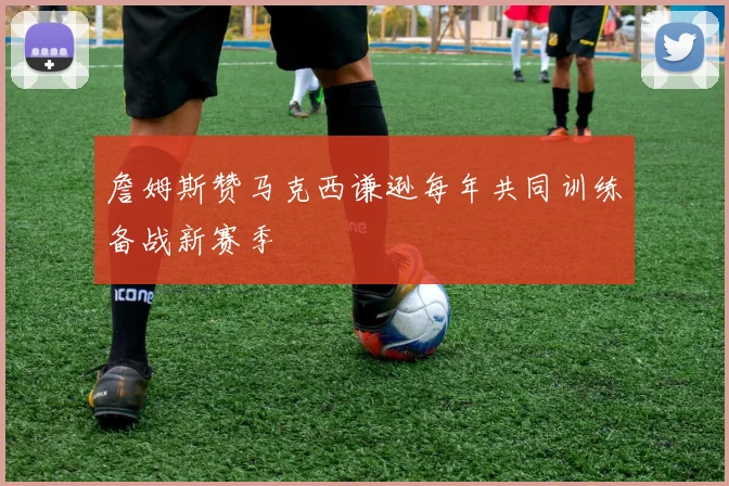 詹姆斯赞马克西谦逊每年共同训练备战新赛季
