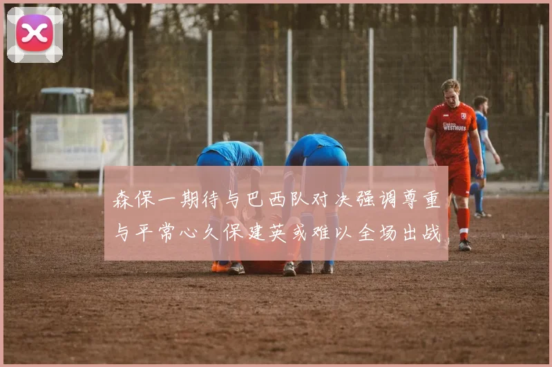 森保一期待与巴西队对决强调尊重与平常心久保建英或难以全场出战
