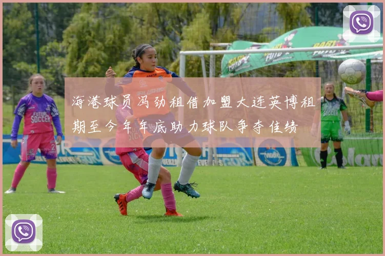 海港球员冯劲租借加盟大连英博租期至今年年底助力球队争夺佳绩