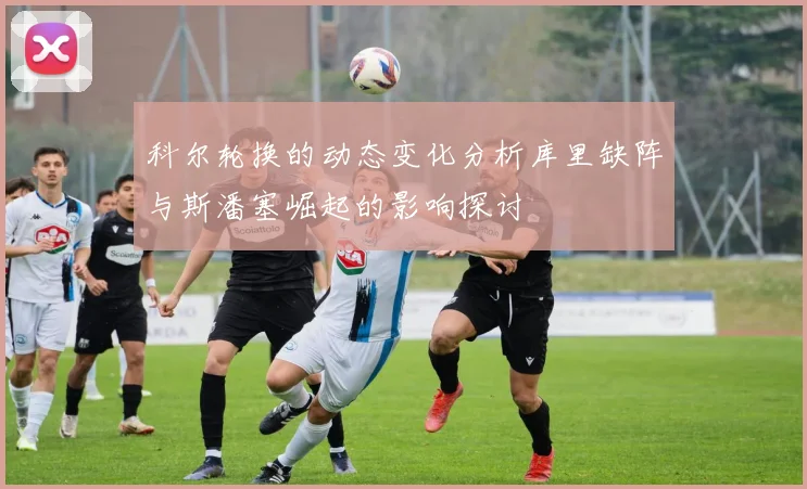 科尔轮换的动态变化分析库里缺阵与斯潘塞崛起的影响探讨