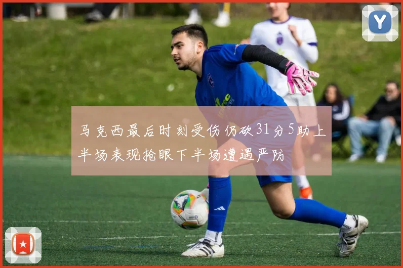 马克西最后时刻受伤仍砍31分5助上半场表现抢眼下半场遭遇严防