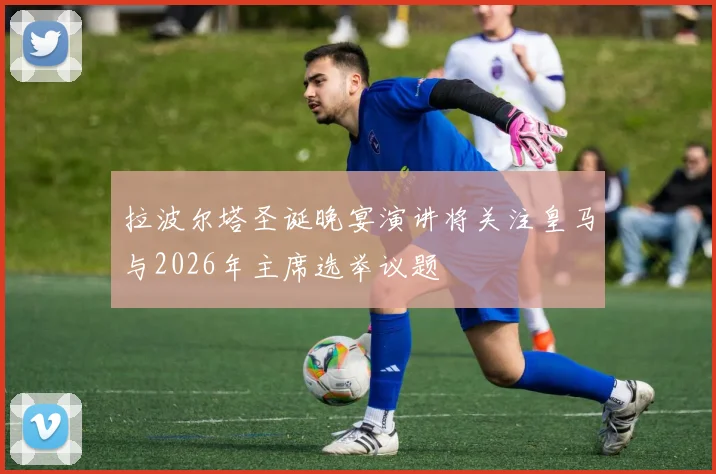 拉波尔塔圣诞晚宴演讲将关注皇马与2026年主席选举议题