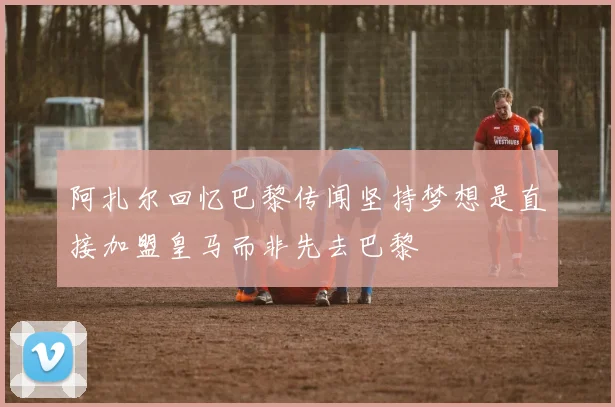 阿扎尔回忆巴黎传闻坚持梦想是直接加盟皇马而非先去巴黎