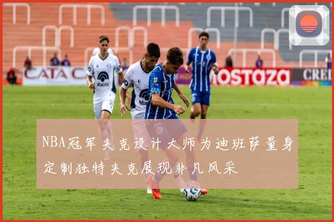 NBA冠军夹克设计大师为迪班萨量身定制独特夹克展现非凡风采